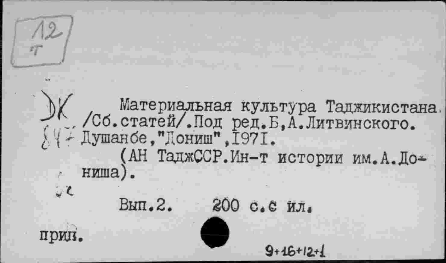 ﻿ль
•т*
Материальная культура Таджикистана, 7 \ /Сб.статей/.Под ред.Б.А.Литвинского. £ •( Душанбе, "Дониш", 1971.
(АН ТаджССР.Ин-т истории им.А.До* ,• ниша).
Выл.2.	200 с.С Ил*
прил.
9+16+12.4